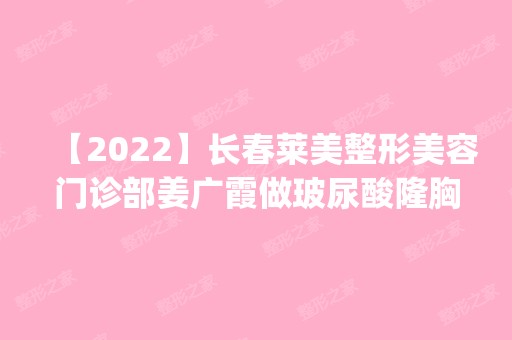 【2024】长春莱美整形美容门诊部姜广霞做玻尿酸隆胸怎么样？附医生简介|玻尿酸隆胸