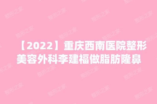 【2024】重庆西南医院整形美容外科李建福做脂肪隆鼻怎么样？附医生简介|脂肪隆鼻案