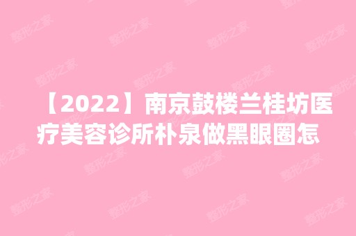 【2024】南京鼓楼兰桂坊医疗美容诊所朴泉做黑眼圈怎么样？附医生简介|黑眼圈案例及