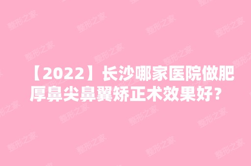 【2024】长沙哪家医院做肥厚鼻尖鼻翼矫正术效果好？排名列表公布!除美蒂珂还有叶甄