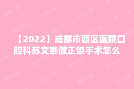 【2024】成都市西区医院口腔科苏文泰做正颌手术怎么样？附医生简介|正颌手术案例及