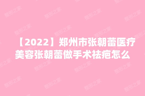 【2024】郑州市张朝蕾医疗美容张朝蕾做手术祛疤怎么样？附医生简介|手术祛疤案例及