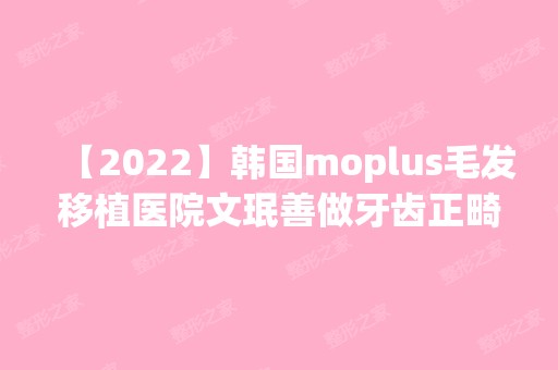 【2024】韩国moplus毛发移植医院文珉善做牙齿正畸怎么样？附医生简介|牙齿正畸案例及