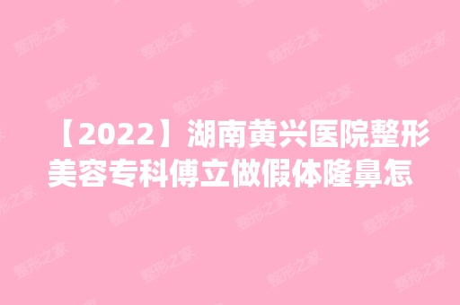 【2024】湖南黄兴医院整形美容专科傅立做假体隆鼻怎么样？附医生简介|假体隆鼻案例