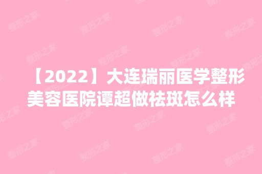 【2024】大连瑞丽医学整形美容医院谭超做祛斑怎么样？附医生简介|祛斑案例及价格表