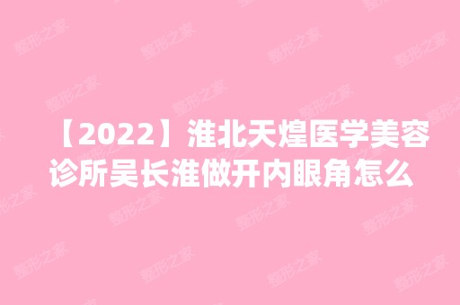 【2024】淮北天煌医学美容诊所吴长淮做开内眼角怎么样？附医生简介|开内眼角案例及