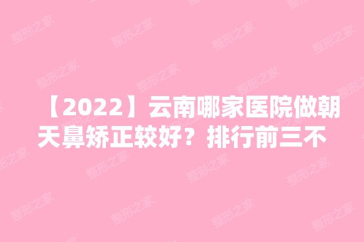 【2024】云南哪家医院做朝天鼻矫正较好？排行前三不仅看医院实力！