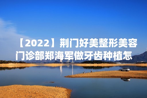 【2024】荆门好美整形美容门诊部郑海军做牙齿种植怎么样？附医生简介|牙齿种植案例