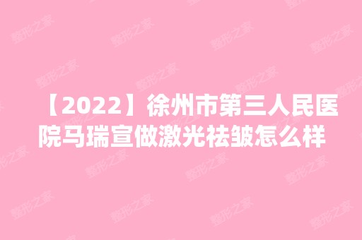 【2024】徐州市第三人民医院马瑞宣做激光祛皱怎么样？附医生简介|激光祛皱案例及价