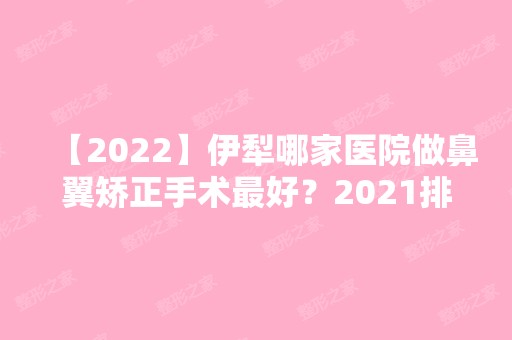 【2024】伊犁哪家医院做鼻翼矫正手术比较好？2024排行前10医院盘点!个个都是口碑好且人