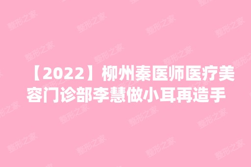 【2024】柳州秦医师医疗美容门诊部李慧做小耳再造手术怎么样？附医生简介|小耳再造