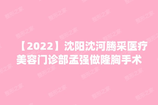 【2024】沈阳沈河腾采医疗美容门诊部孟强做隆胸手术怎么样？附医生简介|隆胸手术案