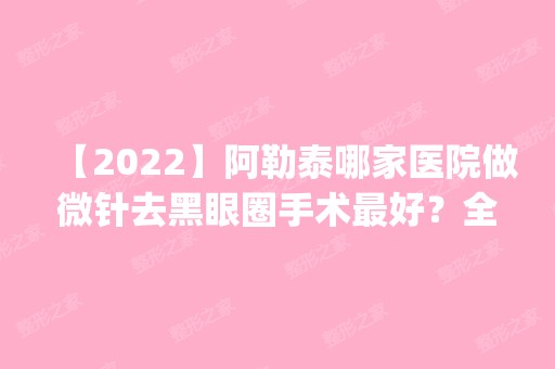 【2024】阿勒泰哪家医院做微针去黑眼圈手术比较好？全国排名前五医院来对比!价格(多少