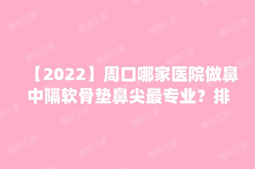 【2024】周口哪家医院做鼻中隔软骨垫鼻尖哪家好？排名前四权威医美口碑盘点_含手术