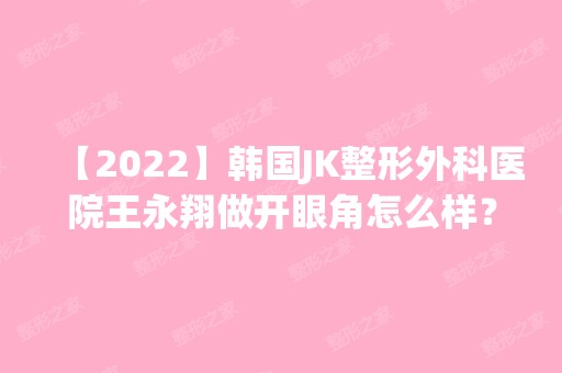 【2024】韩国JK整形外科医院王永翔做开眼角怎么样？附医生简介|开眼角案例及价格表