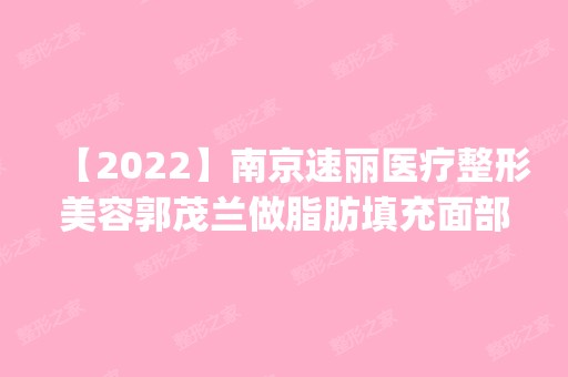 【2024】南京速丽医疗整形美容郭茂兰做脂肪填充面部怎么样？附医生简介|脂肪填充面