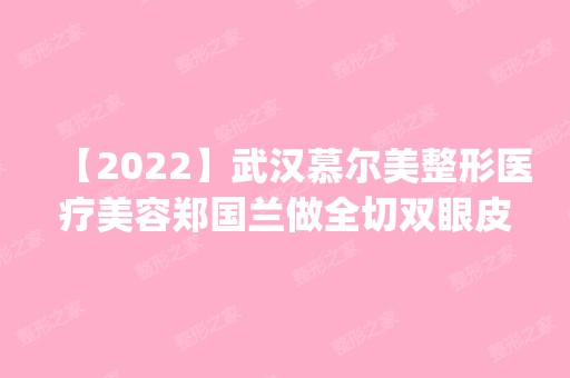 【2024】武汉慕尔美整形医疗美容郑国兰做全切双眼皮怎么样？附医生简介|全切双眼皮