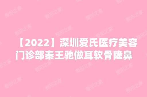 【2024】深圳爱氏医疗美容门诊部秦王驰做耳软骨隆鼻怎么样？附医生简介|耳软骨隆鼻