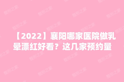 【2024】襄阳哪家医院做乳晕漂红好看？这几家预约量高口碑好_价格透明！