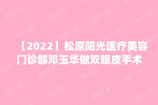 【2024】松原阳光医疗美容门诊部邓玉华做双眼皮手术怎么样？附医生简介|双眼皮手术