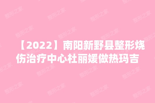 【2024】南阳新野县整形烧伤治疗中心杜丽媛做热玛吉除皱怎么样？附医生简介|热玛吉