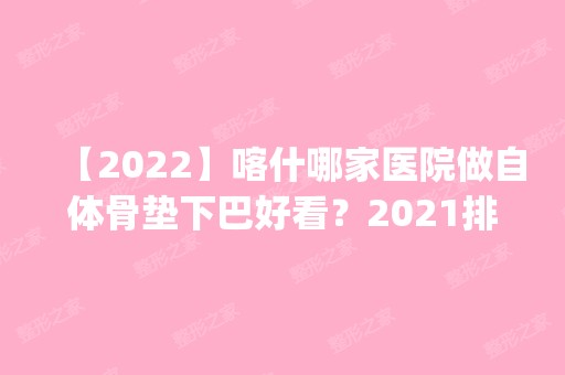 【2024】喀什哪家医院做自体骨垫下巴好看？2024排行榜前五这几家都有资质_含王东文、