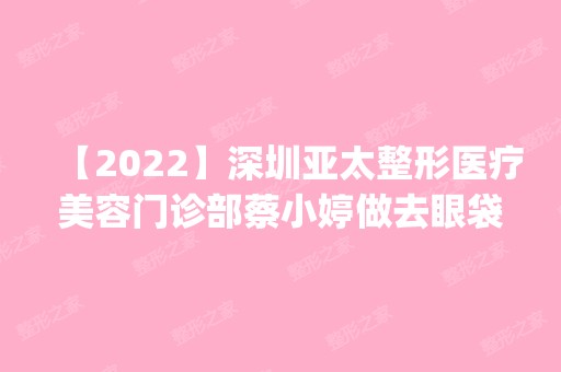 【2024】深圳亚太整形医疗美容门诊部蔡小婷做去眼袋怎么样？附医生简介|去眼袋案例