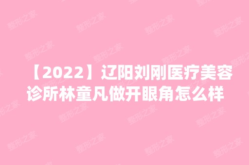 【2024】辽阳刘刚医疗美容诊所林童凡做开眼角怎么样？附医生简介|开眼角案例及价格