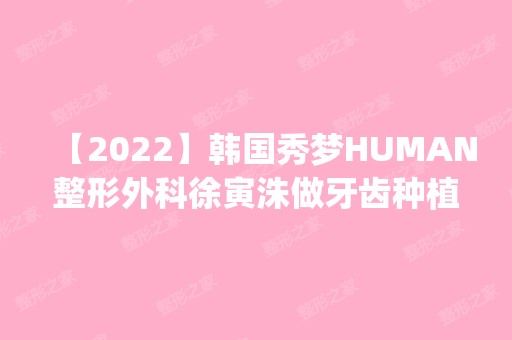 【2024】韩国秀梦HUMAN整形外科徐寅洙做牙齿种植怎么样？附医生简介|牙齿种植案例及价