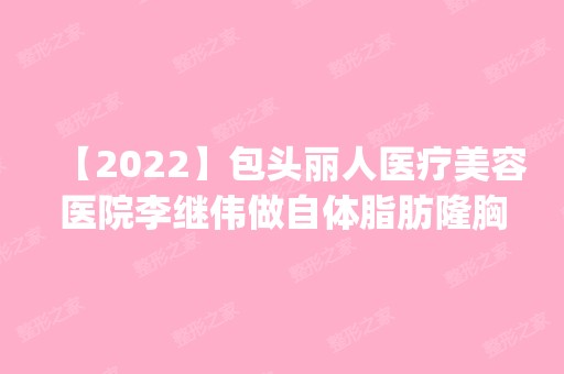 【2024】包头丽人医疗美容医院李继伟做自体脂肪隆胸怎么样？附医生简介|自体脂肪隆