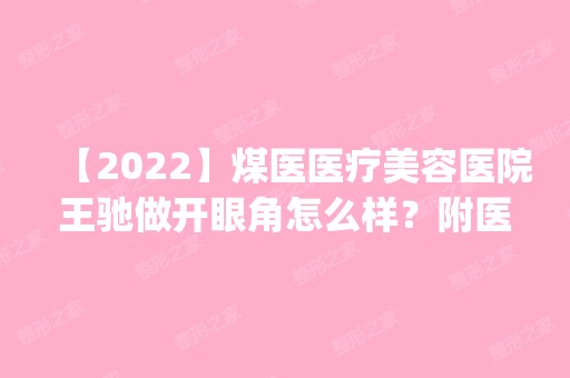 【2024】煤医医疗美容医院王驰做开眼角怎么样？附医生简介|开眼角案例及价格表