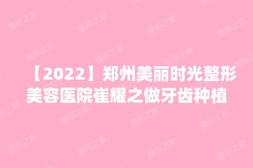 【2024】郑州美丽时光整形美容医院崔耀之做牙齿种植怎么样？附医生简介|牙齿种植案