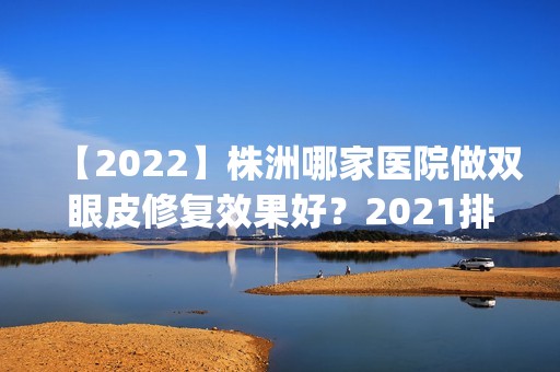 【2024】株洲哪家医院做双眼皮修复效果好？2024排行榜前五这几家都有资质_含雅美、顾