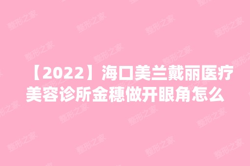 【2024】海口美兰戴丽医疗美容诊所金穗做开眼角怎么样？附医生简介|开眼角案例及价