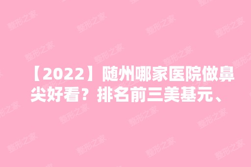 【2024】随州哪家医院做鼻尖好看？排名前三美基元、博奥、曾都区雅星医学都有资质