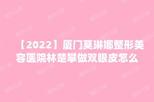 【2024】厦门莫琳娜整形美容医院林楚攀做双眼皮怎么样？附医生简介|双眼皮案例及价