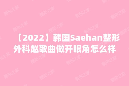 【2024】韩国Saehan整形外科赵敬曲做开眼角怎么样？附医生简介|开眼角案例及价格表