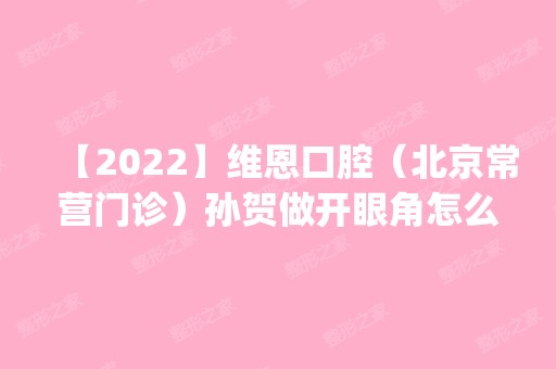 【2024】维恩口腔（北京常营门诊）孙贺做开眼角怎么样？附医生简介|开眼角案例及价