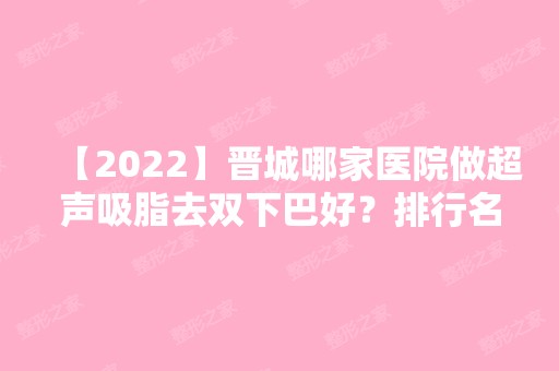 【2024】晋城哪家医院做超声吸脂去双下巴好？排行名单有星范、凤凰、晋城长城医院等