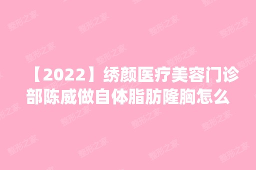 【2024】绣颜医疗美容门诊部陈威做自体脂肪隆胸怎么样？附医生简介|自体脂肪隆胸案