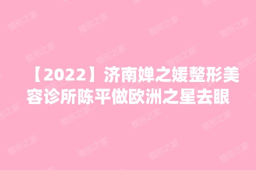 【2024】济南婵之媛整形美容诊所陈平做欧洲之星去眼袋怎么样？附医生简介|欧洲之星