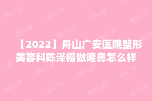 【2024】舟山广安医院整形美容科陈泽榕做隆鼻怎么样？附医生简介|隆鼻案例及价格表