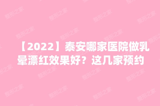 【2024】泰安哪家医院做乳晕漂红效果好？这几家预约量高口碑好_价格透明！