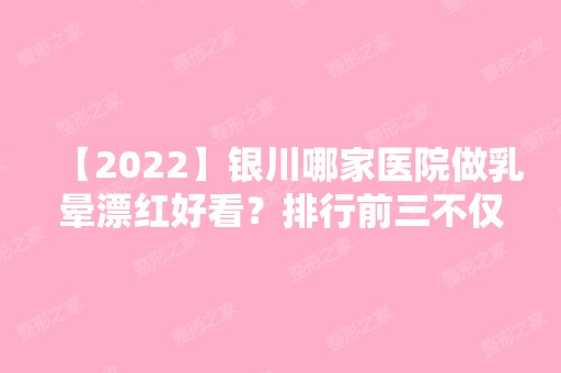 【2024】银川哪家医院做乳晕漂红好看？排行前三不仅看医院实力！