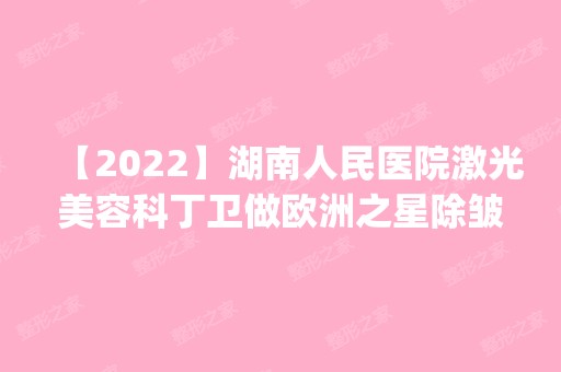 【2024】湖南人民医院激光美容科丁卫做欧洲之星除皱怎么样？附医生简介|欧洲之星除