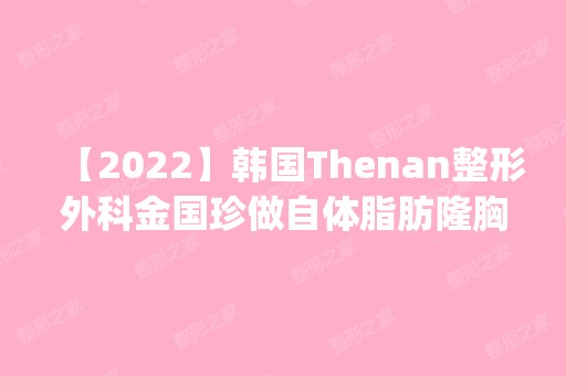 【2024】韩国Thenan整形外科金国珍做自体脂肪隆胸怎么样？附医生简介|自体脂肪隆胸案