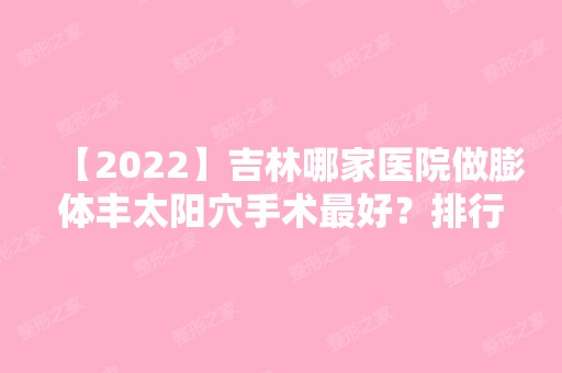 【2024】吉林哪家医院做膨体丰太阳穴手术比较好？排行名单有国健、现代、吉林整形美容