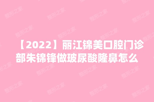 【2024】丽江锦美口腔门诊部朱锦锋做玻尿酸隆鼻怎么样？附医生简介|玻尿酸隆鼻案例