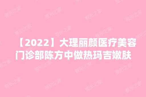 【2024】大理丽颜医疗美容门诊部陈方中做热玛吉嫩肤怎么样？附医生简介|热玛吉嫩肤