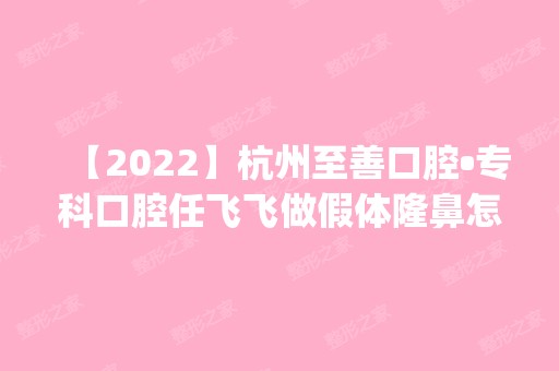 【2024】杭州至善口腔•专科口腔任飞飞做假体隆鼻怎么样？附医生简介|假体隆鼻案例